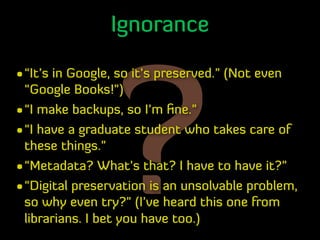 ?
Ignorance
•“It’s in Google, so it’s preserved.” (Not even
“Google Books!”)
•“I make backups, so I’m ﬁne.”
•“I have a gra...