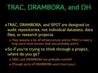 TRAC, DRAMBORA, and DH
•TRAC, DRAMBORA, and SPOT are designed to
audit repositories, not individual datasets, data
ﬁles, o...