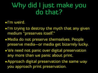 Why did I just make you
do that?
•I’m weird.
•I’m trying to destroy the myth that any given
medium “preserves itself.”
•Me...