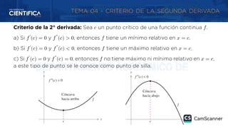 TEMA 04 - CRITERIO DE LA SEGUNDA DERIVADA
Criterio de la 2° derivada: Sea 𝑐 un punto crítico de una función continua 𝑓.
a) Si 𝑓′
(𝑐) = 0 y 𝑓″
(𝑐) > 0, entonces 𝑓 tiene un mínimo relativo en 𝑥 = 𝑐.
b) Si 𝑓′
(𝑐) = 0 y 𝑓″
(𝑐) < 0, entonces 𝑓 tiene un máximo relativo en 𝑥 = 𝑐.
c) Si 𝑓′
(𝑐) = 0 y 𝑓″
(𝑐) = 0, entonces 𝑓 no tiene máximo ni mínimo relativo en 𝑥 = 𝑐,
a este tipo de punto se le conoce como punto de silla.
 