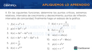 APLIQUEMOS LO APRENDIDO
II. En las siguientes funciones; determine los puntos críticos, extremos
relativos, intervalos de crecimiento y decrecimiento, puntos de inflexión,
intervalos de concavidad, finalmente haga un esbozo de la gráfica:
1. 𝑓(𝑥) = 𝑥3
+ 1
2. 𝑔(𝑥) = 2𝑥2
− 𝑥4
3. ℎ(𝑥) = 3𝑥4
− 4𝑥3
+ 4
4. 𝑖(𝑥) = 3𝑥4
− 4𝑥3
− 12𝑥2
+ 5
5. 𝑗(𝑥) =
1
𝑥2
6. 𝑘(𝑥) = 𝑥2/3
7. 𝑘(𝑥) = 𝑥 +
4
𝑥 + 1
8. 𝑙(𝑥) =
𝑥2
2 − 𝑥
9. 𝑚(𝑥) = 𝑥𝑙𝑛(𝑥)
10. 𝑛(𝑥) = 𝑥2
− 9𝑙𝑛(𝑥)
11. 𝑝(𝑥) = 𝑥2
𝑒𝑥
12. 𝑛(𝑥) = 𝑒−𝑥2
 