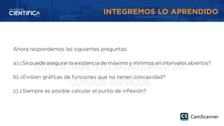 INTEGREMOS LO APRENDIDO
Ahora respondemos las siguientes preguntas:
a) ¿Se puede asegurar la existencia de máximo y mínimos en intervalos abiertos?
b) ¿Existen gráficas de funciones que no tienen concavidad?
c) ¿Siempre es posible calcular el punto de inflexión?
 
