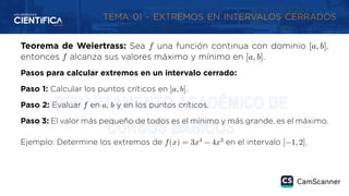 TEMA 01 - EXTREMOS EN INTERVALOS CERRADOS
Teorema de Weiertrass: Sea 𝑓 una función continua con dominio [𝑎, 𝑏],
entonces 𝑓 alcanza sus valores máximo y mínimo en [𝑎, 𝑏].
Pasos para calcular extremos en un intervalo cerrado:
Paso 1: Calcular los puntos críticos en ]𝑎, 𝑏[.
Paso 2: Evaluar 𝑓 en 𝑎, 𝑏 y en los puntos críticos.
Paso 3: El valor más pequeño de todos es el mínimo y más grande, es el máximo.
Ejemplo: Determine los extremos de 𝑓(𝑥) = 3𝑥4
− 4𝑥3
en el intervalo [−1, 2].
 