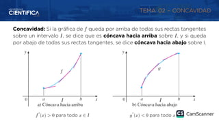 TEMA 02 - CONCAVIDAD
Concavidad: Si la gráfica de 𝑓 queda por arriba de todas sus rectas tangentes
sobre un intervalo 𝐼, se dice que es cóncava hacia arriba sobre 𝐼, y si queda
por abajo de todas sus rectas tangentes, se dice cóncava hacia abajo sobre I.
𝑓″
(𝑥) > 0 para todo 𝑥 ∈ 𝐼 𝑔″
(𝑥) < 0 para todo 𝑥 ∈ 𝐼
 