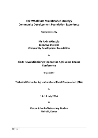 1 | P a g e  
 
 
 
The Wholesale Microfinance Strategy  
Community Development Foundation Experience 
 
 
Paper presented by 
 
 
 
Mr Akin Akintola 
Executive Director 
Community Development Foundation 
 
 
In 
 
Fin4: Revolutionising Finance for Agri‐value Chains 
Conference 
 
 
Organised by 
 
 
Technical Centre for Agricultural and Rural Cooperation (CTA) 
 
 
On 
 
 
14 ‐19 July 2014 
 
At 
 
Kenya School of Monetary Studies 
Nairobi, Kenya 
 
 
 
 