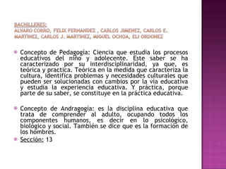 Concepto de Pedagogía: Ciencia que estudia los procesos educativos del niño y adolecente. Este saber se ha caracterizado por su interdisciplinaridad, ya que, es teórica y practica. Teórica en la medida que caracteriza la cultura, identifica problemas y necesidades culturales que pueden ser solucionadas con cambios por la vía educativa y estudia la experiencia educativa. Y práctica, porque parte de su saber, se constituye en la práctica educativa. Concepto de Andragogía: es la disciplina educativa que trata de comprender al adulto, ocupando todos los componentes humanos, es decir en lo psicológico, biológico y social. También se dice que es la formación de los hombres. Sección:  13 