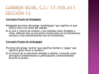 Concepto Propio de Pedagogía   Pedagogía proviene del griego  "paideigogos"  que significa el que lleva y trae a los niños del colegio. Es el arte y ciencia de enseñar y sus métodos están dirigidos a niños. Además ésta se encuentra involucrada con los fenómenos sociales y mas estrechamente con los humanistas.    Concepto Propio de Andragogía   Proviene del griego  "andrós"  que significa hombre y  "gogos"  que significa guiar llevar y conducir. Es la ciencia de la educación dirigida a adultos, teniendo como principios fundamentales la participación y horizontalidad durante su praxis.   