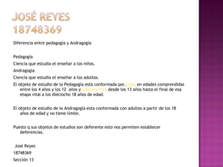 Diferencia entre pedagogía y Andragogía  Pedagogía  Ciencia que estudia el enseñar a los niños. Andragogía  Ciencia que estudia el enseñar a los adultos. El objeto de estudio de la Pedagogía está conformada por   niños  en edades comprendidas entre los 4 años y los 12  años y  adolescentes  desde los 13 años hasta el final de esa etapa vital a los dieciocho 18 años de edad.   El objeto de estudio de la Andragogía esta conformada con adultos a partir de los 18 años de edad y no tiene límite.   Puesto q sus objetos de estudios son deferente esto nos permiten establecer deferencias.     José Reyes  18748369 Sección 13 