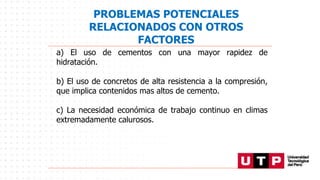 PROBLEMAS POTENCIALES
RELACIONADOS CON OTROS
FACTORES
a) El uso de cementos con una mayor rapidez de
hidratación.
b) El uso de concretos de alta resistencia a la compresión,
que implica contenidos mas altos de cemento.
c) La necesidad económica de trabajo continuo en climas
extremadamente calurosos.
 