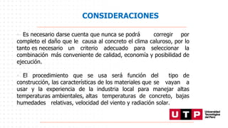 CONSIDERACIONES
• Es necesario darse cuenta que nunca se podrá corregir por
completo el daño que le causa al concreto el clima caluroso, por lo
tanto es necesario un criterio adecuado para seleccionar la
combinación más conveniente de calidad, economía y posibilidad de
ejecución.
• El procedimiento que se usa será función del tipo de
construcción, las características de los materiales que se vayan a
usar y la experiencia de la industria local para manejar altas
temperaturas ambientales, altas temperaturas de concreto, bajas
humedades relativas, velocidad del viento y radiación solar.
 