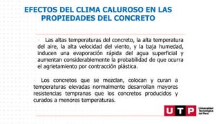 EFECTOS DEL CLIMA CALUROSO EN LAS
PROPIEDADES DEL CONCRETO
• Los concretos que se mezclan, colocan y curan a
temperaturas elevadas normalmente desarrollan mayores
resistencias tempranas que los concretos producidos y
curados a menores temperaturas.
• Las altas temperaturas del concreto, la alta temperatura
del aire, la alta velocidad del viento, y la baja humedad,
inducen una evaporación rápida del agua superficial y
aumentan considerablemente la probabilidad de que ocurra
el agrietamiento por contracción plástica.
 
