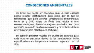 CONDICIONES AMBIENTALES
• Un límite que puede ser adecuado para un caso especial
podría resultar insatisfactorio para otros, por lo que se
recomienda que para algunas temperaturas comprendidas
entre 24 y 38ºC existe un límite que resulta el más
recomendable para obtener los mejores resultados en cada
operación de colado en climas calurosos y dicho límite deberá
determinarse para el trabajo en particular.
• Se deberán preparar mezclas de prueba del concreto para
cada obra en particular dentro de las temperaturas límite
especificadas o a la temperatura máxima esperada en el
sitio.
 