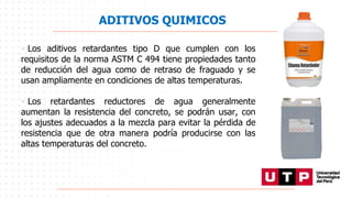 ADITIVOS QUIMICOS
• Los aditivos retardantes tipo D que cumplen con los
requisitos de la norma ASTM C 494 tiene propiedades tanto
de reducción del agua como de retraso de fraguado y se
usan ampliamente en condiciones de altas temperaturas.
• Los retardantes reductores de agua generalmente
aumentan la resistencia del concreto, se podrán usar, con
los ajustes adecuados a la mezcla para evitar la pérdida de
resistencia que de otra manera podría producirse con las
altas temperaturas del concreto.
 