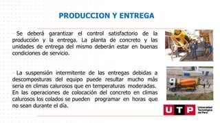 PRODUCCION Y ENTREGA
• Se deberá garantizar el control satisfactorio de la
producción y la entrega. La planta de concreto y las
unidades de entrega del mismo deberán estar en buenas
condiciones de servicio.
• La suspensión intermitente de las entregas debidas a
descomposturas del equipo puede resultar mucho más
seria en climas calurosos que en temperaturas moderadas.
En las operaciones de colocación del concreto en climas
calurosos los colados se pueden programar en horas que
no sean durante el día.
 