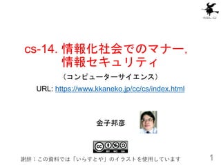 cs-14. 情報化社会でのマナー，
情報セキュリティ
（コンピューターサイエンス）
URL: https://www.kkaneko.jp/cc/cs/index.html
1
金子邦彦
謝辞：この資料では「いらすとや」のイラストを使用しています
 