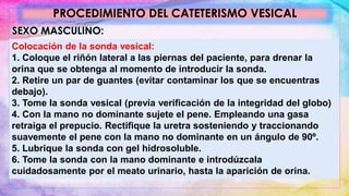 PROCEDIMIENTO DEL CATETERISMO VESICAL
SEXO MASCULINO:
Colocación de la sonda vesical:
1. Coloque el riñón lateral a las piernas del paciente, para drenar la
orina que se obtenga al momento de introducir la sonda.
2. Retire un par de guantes (evitar contaminar los que se encuentras
debajo).
3. Tome la sonda vesical (previa verificación de la integridad del globo)
4. Con la mano no dominante sujete el pene. Empleando una gasa
retraiga el prepucio. Rectifique la uretra sosteniendo y traccionando
suavemente el pene con la mano no dominante en un ángulo de 90º.
5. Lubrique la sonda con gel hidrosoluble.
6. Tome la sonda con la mano dominante e introdúzcala
cuidadosamente por el meato urinario, hasta la aparición de orina.
 
