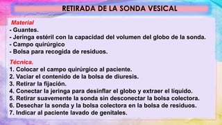 RETIRADA DE LA SONDA VESICAL
Material
- Guantes.
- Jeringa estéril con la capacidad del volumen del globo de la sonda.
- Campo quirúrgico
- Bolsa para recogida de residuos.
Técnica.
1. Colocar el campo quirúrgico al paciente.
2. Vaciar el contenido de la bolsa de diuresis.
3. Retirar la fijación.
4. Conectar la jeringa para desinflar el globo y extraer el líquido.
5. Retirar suavemente la sonda sin desconectar la bolsa colectora.
6. Desechar la sonda y la bolsa colectora en la bolsa de residuos.
7. Indicar al paciente lavado de genitales.
 
