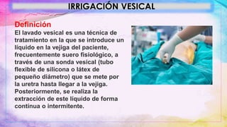 IRRIGACIÓN VESICAL
Definición
El lavado vesical es una técnica de
tratamiento en la que se introduce un
líquido en la vejiga del paciente,
frecuentemente suero fisiológico, a
través de una sonda vesical (tubo
flexible de silicona o látex de
pequeño diámetro) que se mete por
la uretra hasta llegar a la vejiga.
Posteriormente, se realiza la
extracción de este líquido de forma
contínua o intermitente.
 