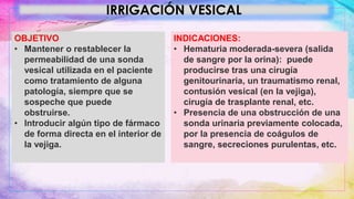 IRRIGACIÓN VESICAL
OBJETIVO
• Mantener o restablecer la
permeabilidad de una sonda
vesical utilizada en el paciente
como tratamiento de alguna
patología, siempre que se
sospeche que puede
obstruirse.
• Introducir algún tipo de fármaco
de forma directa en el interior de
la vejiga.
INDICACIONES:
• Hematuria moderada-severa (salida
de sangre por la orina): puede
producirse tras una cirugía
genitourinaria, un traumatismo renal,
contusión vesical (en la vejiga),
cirugía de trasplante renal, etc.
• Presencia de una obstrucción de una
sonda urinaria previamente colocada,
por la presencia de coágulos de
sangre, secreciones purulentas, etc.
 