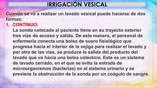 IRRIGACIÓN VESICAL
Cuando se va a realizar un lavado vesical puede hacerse de dos
formas:
1. CONTINUO:
La sonda colocada al paciente tiene en su trayecto exterior
tres vías de acceso y salida. De esta manera, el personal de
enfermería conecta una bolsa de suero fisiológico que
progresa hacia el interior de la vejiga para realizar el lavado y
por otra de las vías, se produce la salida del producto del
lavado que va hacia una bolsa colectora. Este es un sistema
de lavado cerrado, en el que se evita la entrada de
microorganismos (bacterias) en el sistema urinario y se
previene la obstrucción de la sonda por un coágulo de sangre.
 