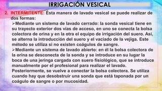 IRRIGACIÓN VESICAL
2. INTERMITENTE: Ésta manera de lavado vesical se puede realizar de
dos formas:
Mediante un sistema de lavado cerrado: la sonda vesical tiene en
su trayecto exterior dos vías de acceso, en uno se conecta la bolsa
colectora de orina y en la otra el equipo de irrigación del suero. Así,
se alterna la introducción del suero y el vaciado de la vejiga. Este
método se utiliza si no existen coágulos de sangre.
Mediante un sistema de lavado abierto: en él la bolsa colectora de
la orina se desconecta de la sonda y se introduce en su lugar la
boca de una jeringa cargada con suero fisiológico, que se introduce
manualmente por el profesional para realizar el lavado.
Posteriormente, se vuelve a conectar la bolsa colectora. Se utiliza
cuando hay que desobstruir una sonda que está taponada por un
coágulo de sangre o por mucosidad.
 