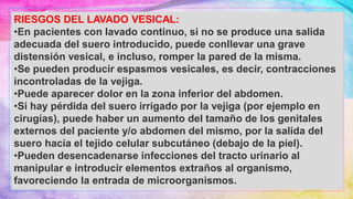 RIESGOS DEL LAVADO VESICAL:
•En pacientes con lavado continuo, si no se produce una salida
adecuada del suero introducido, puede conllevar una grave
distensión vesical, e incluso, romper la pared de la misma.
•Se pueden producir espasmos vesicales, es decir, contracciones
incontroladas de la vejiga.
•Puede aparecer dolor en la zona inferior del abdomen.
•Si hay pérdida del suero irrigado por la vejiga (por ejemplo en
cirugías), puede haber un aumento del tamaño de los genitales
externos del paciente y/o abdomen del mismo, por la salida del
suero hacia el tejido celular subcutáneo (debajo de la piel).
•Pueden desencadenarse infecciones del tracto urinario al
manipular e introducir elementos extraños al organismo,
favoreciendo la entrada de microorganismos.
 