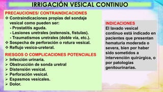 IRRIGACIÓN VESICAL CONTINUO
PRECAUCIONES/ CONTRAINDICACIONES
 Contraindicaciones propias del sondaje
vesical como pueden ser:
- Prostatitis aguda.
- Lesiones uretrales (estenosis, fístulas).
- Traumatismos uretrales (doble vía, etc.).
 Sospecha de perforación o rotura vesical.
 Reflujo vesico-ureteral.
RIESGOS O COMPLICACIONES POTENCIALES
 Infección urinaria.
 Obstrucción de sonda uretral
 Distensión vesical.
 Perforación vesical.
 Espasmos vesicales.
 Dolor.
INDICACIONES
El lavado vesical
continuo está indicado en
pacientes que presentan
hematuria moderada o
severa, bien por haber
sido sometidos a
intervención quirúrgica, o
por patologías
genitourinarias.
 