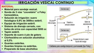 IRRIGACIÓN VESICAL CONTINUO
MATERIAL
 Material para sondaje vesical.
 Sonda de 3 vías “couvelaire” o Foley
hemostática.
 Solución de irrigación: suero
fisiológico 0,9% de 3000cc estéril.
 Equipo de irrigación estéril.
 Sistema de drenaje cerrado, con
bolsa de orina con capacidad 5000 cc
 Tapón estéril.
 Soporte de suero ó pie de gotero
 Clorhexidina en solución alcohólica
al 0,5%
 Guantes estériles.
 Guantes limpios no estériles.
 Preparado de base alcohólica
 