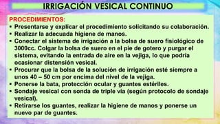 IRRIGACIÓN VESICAL CONTINUO
PROCEDIMIENTOS:
 Presentarse y explicar el procedimiento solicitando su colaboración.
 Realizar la adecuada higiene de manos.
 Conectar el sistema de irrigación a la bolsa de suero fisiológico de
3000cc. Colgar la bolsa de suero en el pie de gotero y purgar el
sistema, evitando la entrada de aire en la vejiga, lo que podría
ocasionar distensión vesical.
 Procurar que la bolsa de la solución de irrigación esté siempre a
unos 40 – 50 cm por encima del nivel de la vejiga.
 Ponerse la bata, protección ocular y guantes estériles.
 Sondaje vesical con sonda de triple vía (según protocolo de sondaje
vesical).
 Retirarse los guantes, realizar la higiene de manos y ponerse un
nuevo par de guantes.
 
