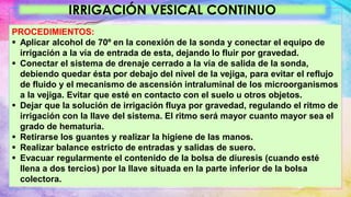 IRRIGACIÓN VESICAL CONTINUO
PROCEDIMIENTOS:
 Aplicar alcohol de 70º en la conexión de la sonda y conectar el equipo de
irrigación a la vía de entrada de esta, dejando lo fluir por gravedad.
 Conectar el sistema de drenaje cerrado a la vía de salida de la sonda,
debiendo quedar ésta por debajo del nivel de la vejiga, para evitar el reflujo
de fluido y el mecanismo de ascensión intraluminal de los microorganismos
a la vejiga. Evitar que esté en contacto con el suelo u otros objetos.
 Dejar que la solución de irrigación fluya por gravedad, regulando el ritmo de
irrigación con la llave del sistema. El ritmo será mayor cuanto mayor sea el
grado de hematuria.
 Retirarse los guantes y realizar la higiene de las manos.
 Realizar balance estricto de entradas y salidas de suero.
 Evacuar regularmente el contenido de la bolsa de diuresis (cuando esté
llena a dos tercios) por la llave situada en la parte inferior de la bolsa
colectora.
 
