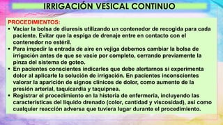 IRRIGACIÓN VESICAL CONTINUO
PROCEDIMIENTOS:
 Vaciar la bolsa de diuresis utilizando un contenedor de recogida para cada
paciente. Evitar que la espiga de drenaje entre en contacto con el
contenedor no estéril.
 Para impedir la entrada de aire en vejiga debemos cambiar la bolsa de
irrigación antes de que se vacíe por completo, cerrando previamente la
pinza del sistema de goteo.
 En pacientes conscientes indicarles que debe alertarnos si experimenta
dolor al aplicarle la solución de irrigación. En pacientes inconscientes
valorar la aparición de signos clínicos de dolor, como aumento de la
presión arterial, taquicardia y taquipnea.
 Registrar el procedimiento en la historia de enfermería, incluyendo las
características del liquido drenado (color, cantidad y viscosidad), así como
cualquier reacción adversa que tuviera lugar durante el procedimiento.
 