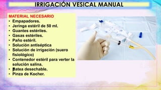 IRRIGACIÓN VESICAL MANUAL
MATERIAL NECESARIO
• Empapadores.
• Jeringa estéril de 50 ml.
• Guantes estériles.
• Gasas estériles.
• Paño estéril.
• Solución antiséptica
• Solución de irrigación (suero
fisiológico)
• Contenedor estéril para verter la
solución salina.
• ƒ
Batea desechable.
• Pinza de Kocher.
 