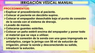 IRRIGACIÓN VESICAL MANUAL
PROCEDIMIENTOS:
Explicar el procedimiento al paciente.
Colocar al paciente en decúbito supino.
Colocar el empapador desechable bajo el punto de conexión
de la sonda con el sistema de drenaje.
Lavado de manos.
Colocarse guantes estériles.
Colocar un paño estéril encima del empapador y poner todo
el material que se vaya a utilizar.
Limpiar la conexión de la sonda con una gasa impregnada en
antiséptico, cargar la jeringa con 50 ml de solución de
irrigación, pinzar la sonda y desconectando su salida,
introducir la solución.
 
