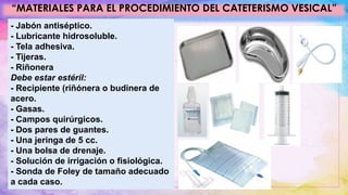 “MATERIALES PARA EL PROCEDIMIENTO DEL CATETERISMO VESICAL”
- Jabón antiséptico.
- Lubricante hidrosoluble.
- Tela adhesiva.
- Tijeras.
- Riñonera
Debe estar estéril:
- Recipiente (riñónera o budinera de
acero.
- Gasas.
- Campos quirúrgicos.
- Dos pares de guantes.
- Una jeringa de 5 cc.
- Una bolsa de drenaje.
- Solución de irrigación o fisiológica.
- Sonda de Foley de tamaño adecuado
a cada caso.
 