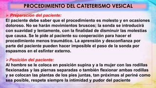 PROCEDIMIENTO DEL CATETERISMO VESICAL
 Preparación del paciente:
El paciente debe saber que el procedimiento es molesto y en ocasiones
doloroso. No se harán movimientos bruscos; la sonda se introducirá
con suavidad y lentamente, con la finalidad de disminuir las molestias
que causa. Se le pide al paciente su cooperación para hacer el
procedimiento menos traumático. La aprensión y desconfianza por
parte del paciente pueden hacer imposible el paso de la sonda por
espasmos en el esfínter externo.
Posición del paciente:
Al hombre se le coloca en posición supina y a la mujer con las rodillas
flexionadas y las piernas separadas o también flexionar ambas rodillas
y se colocan las plantas de los pies juntas, tan próximas al periné como
sea posible, respete siempre la intimidad y pudor del paciente
 