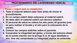  Pasos a seguir para su instalación:
1. Todo el material deberá estar listo antes de iniciar el
procedimiento.
2. En un campo estéril debe colocarse el material estéril.
3. Se debe abrir el material estéril con técnica aséptica
4. El personal de salud se coloca los dos pares de guantes (uno
es para realizar el lavado y el otro para la colocación de la
sonda).
5. Colocar los campos estériles sobre el paciente.
6. Comprobar la integridad del globo; a través del extremo distal
de la sonda insertar con la jeringa 5 cc de agua destilada o
aire. Una vez comprobada su integridad aspirar el contenido.
PROCEDIMIENTO DEL CATETERISMO VESICAL
 