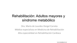 Rehabilitación: Adultos mayores y
síndrome metabólico
Dra. María de Lourdes Dergal Carreto
Médico especialista en Medicina de Rehabilitación
Alta especialidad en Rehabilitación Cardiaca
maria.dergal@gmail.com
 