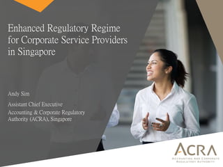 Enhanced Regulatory Regime
for Corporate Service Providers
in Singapore
Andy Sim
Assistant Chief Executive
Accounting & Corporate Regulatory
Authority (ACRA), Singapore
 