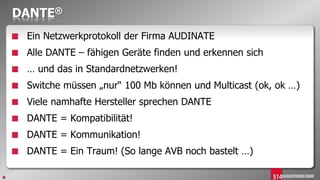 DANTE®
■ Ein Netzwerkprotokoll der Firma AUDINATE
■ Alle DANTE – fähigen Geräte finden und erkennen sich
■ … und das in Standardnetzwerken!
■ Switche müssen „nur“ 100 Mb können und Multicast (ok, ok …)
■ Viele namhafte Hersteller sprechen DANTE
■ DANTE = Kompatibilität!
■ DANTE = Kommunikation!
■ DANTE = Ein Traum! (So lange AVB noch bastelt …)
 