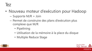 #JSS2014
• Nouveau moteur d’exécution pour Hadoop
– Supporte M/R + Join
– Permet de construire des plans d’exécution plus
complexe que M/R
• Pipelining
• Utilisation de la mémoire à la place du disque
• Multiple Reduce Stage
Tez
 