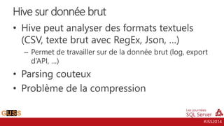 #JSS2014
• Hive peut analyser des formats textuels
(CSV, texte brut avec RegEx, Json, …)
– Permet de travailler sur de la donnée brut (log, export
d’API, …)
• Parsing couteux
• Problème de la compression
Hive sur donnée brut
 