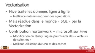 #JSS2014
• Hive traite les données ligne à ligne
– Inefficace notamment pour des agrégations
• Mais résolue dans le monde « SQL » par la
Vectorization
• Contribution hortonwork + microsoft sur Hive
– Modification du Query Engine pour traiter des « vecteurs
de colonnes »
– Meilleur utilisation du CPU et des caches
Vectorisation
 