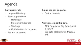 #JSS2014
On va parler de
• Un peu d’Hadoop
• Beaucoup de Hive
– Historique
– Moteurs d’exécution
– Stockage
– Optimisation de requêtes
• Pas mal de démos
On ne vas pas en parler
• De tout le reste
Autres sessions Big Data
• APS, l’appliance Big Data, Lundi
à 15h30
• Big Data et Real Time, Mardi à
14h
Agenda
 