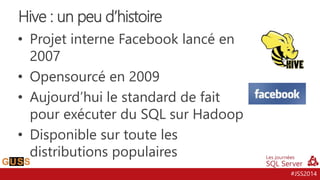 #JSS2014
• Projet interne Facebook lancé en
2007
• Opensourcé en 2009
• Aujourd’hui le standard de fait
pour exécuter du SQL sur Hadoop
• Disponible sur toute les
distributions populaires
Hive : un peu d’histoire
 