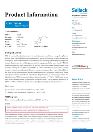 Product Information                                                                                                                              Novel Kinase Inhibitors
                                                                                                                                                 for cell signaling & oncology research


                                                                                                                                                 Toll Free:
  S1470 TSU-68                                                                                                                                   (877)796-6397
                                                                                                                                                 -- USA and Canada only --
                    » VEGFR-PDGFR
                                                                                                                                                 Fax:
                                                                                                                                                 +1-713-796-9816
Technical Data:
                                                                                                                                                 Orders
M.Wt:                      310.35                                                                O
                                                                                                                                                 +1-713-922-4115
Formula:                   C18H18N2O3                                                                OH
                                                                                                                                                 enquiry@selleckchem.com
Solubility:                DMSO                                                       N

Purity:                    99%
                                                                                      H
                                                                                                                                                 Tech Support
                                                                                     O
                                                                                                                                                 tech@selleckchem.com
Storage:                   at -20℃ 2 years                                     N
                                                                               H                                                                 (chemistry support)
CAS No.:                   252916-29-3                                Synonyms: SU6668                                                           techbio@selleckchem.com
                                                                                                                                                 (bio support)


                                                                                                                                                 Web
Biological Activity
                                                                                                                                                 www.selleckchem.com
TSU-68 has significant antitumor activity against many types of tumor xenograft explants in
athymic mice. TSU-68 inhibits angiogenesis through several mechanisms, including the induction
of apoptosis in vascular endothelial cells and tumor cells, resulting in perturbing existing tumor
vascular function and also inhibiting newly synthesis angiogenesis for the tumor growth.[1] TSU-68,
a molecular-targeting drug, has the effect on blocking the tyrosine kinase phosphorylation of the
receptors not only for VEGF but also for PDGF and bFGF, and inhibiting angiogenesis. Studies
                                                                                                                                                 Selleck Overnight Delivery Service
using in vivo experimental models of cancers such as colon cancer have reported that TSU-68
has the effect on inhibiting tumor proliferation and metastasis through the inhibition of tumor
angiogenesis. In vitro TSU-68 does not influence the proliferation of ovarian cancer cells.[2] The
administration of TSU-68 does not influence the concentration of VEGF or PDGF in the ascetic
ﬂuid of mice with peritoneal dissemination of ovarian cancer. TSU-68 does not act directly on                                                    Return Policy
VEGF or PDGF, but binds to their receptors, thereby inhibiting their phosphorylation. [2]                                                        Please inspect packages immediately upon

                                                                                                                                                 receipt and notify customer service within

References                                                                                                                                       3 days of delivery of any damage or

                                                                                                                                                 discrepancies.Our team will take quick and
[1] Ueda Y et al. Cancer Chemother Pharmacol. 2010 Jul 30                                                                                        appropriate action to correct any problem.

[2] Machida S et al. Int J Cancer. 2005 Mar 20; 114 (2): 224-9
                                                                                                                                                 Goods ordered in error can only be accepted

                                                                                                                                                 for return if made within 3 days of delivery,
MSDS & CoA                                                                                                                                       are unopened,have been stored correctly and

Please visit www.selleckchem.com to download MSDS and CoA.                                                                                       are in good condition. Should you wish to

                                                                                                                                                 return any item(s), prior authorization must

Notes                                                                                                                                            be received from our customer service team.

                                                                                                                                                 Returns accepted will be subject to a 30%

                                                                                                                                                 restocking charge.
   PLEASE KEEP THE PRODUCT UNDER -20℃ FOR LONG-TERM STORAGE.

   NOT FOR HUMAN OR VETERINARY DIAGNOSTIC OR THERAPEUTIC USE.                                                                                    For all product returns and product replace-

                                                                                                                                                 ments,please contact Selleck directly by
Specific storage and handling information for each product is indicated on the product datasheet. Most Selleckchem products, stored under        info@selleckchem.com or
the recommended conditions, are stable for two year. Products are sometimes shipped at a temperature that differs from the recommended           +1-713-922-4115.
storage temperature,most are recommended stored at -20℃.Many products are stable in the short-term at temperatures that differ from that         Please have on hand, the invoice number,
required for long-term storage. We ensure that the product is shipped under conditions that will maintain the quality of the product, but save   purchase order number,air bill number and
you shipping charges by using the most economical storage conditons for an overnight shipment. Upon receipt of the product, follow the storage   approximate date of shipment/receipt.
recommendations on the product data sheet.



                                                                                                                                                 © Copyright 2010 Selleck chemicals
 