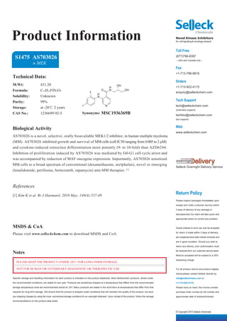 Product Information                                                                                                                              Novel Kinase Inhibitors
                                                                                                                                                 for cell signaling & oncology research


                                                                                                                                                 Toll Free:
  S1475 AS703026                                                                                                                                 (877)796-6397
                                                                                                                                                 -- USA and Canada only --
                    » MEK
                                                                                                                                                 Fax:
                                                                                                                                                 +1-713-796-9816
Technical Data:
                                                                                                                                                 Orders
M.Wt:                      431.20                                                                        OH
                                                                                                 H                                               +1-713-922-4115
Formula:                   C15H15FIN3O3                                      F
                                                                                         O       N              OH
                                                                                                                                                 enquiry@selleckchem.com
                                                                                     H
Solubility:                Unknown                                                   N
Purity:                    99%                                                                                                                   Tech Support
                                                                      I                      N                                                   tech@selleckchem.com
Storage:                   at -20℃ 2 years
                                                                                                                                                 (chemistry support)
CAS No.:                   1236699-92-5                               Synonyms: MSC1936369B                                                      techbio@selleckchem.com
                                                                                                                                                 (bio support)


                                                                                                                                                 Web
Biological Activity
                                                                                                                                                 www.selleckchem.com
AS703026 is a novel, selective, orally bioavailable MEK1/2 inhibitor, in human multiple myeloma
(MM). AS703026 inhibited growth and survival of MM cells (cell IC50 ranging from 0.005 to 2 µM)
and cytokine-induced osteoclast differentiation more potently (9- to 10-fold) than AZD6244.
Inhibition of proliferation induced by AS703026 was mediated by G0-G1 cell cycle arrest and
was accompanied by reduction of MAF oncogene expression. Importantly, AS703026 sensitized
MM cells to a broad spectrum of conventional (dexamethasone, melphalan), novel or emerging
                                                                                                                                                 Selleck Overnight Delivery Service
(lenalidomide, perifosine, bortezomib, rapamycin) anti-MM therapies. [1]



References
[1] Kim K et al. Br J Haematol. 2010 May; 149(4):537-49
                                                                                                                                                 Return Policy
                                                                                                                                                 Please inspect packages immediately upon

                                                                                                                                                 receipt and notify customer service within

                                                                                                                                                 3 days of delivery of any damage or

                                                                                                                                                 discrepancies.Our team will take quick and

                                                                                                                                                 appropriate action to correct any problem.


MSDS & CoA                                                                                                                                       Goods ordered in error can only be accepted

Please visit www.selleckchem.com to download MSDS and CoA.                                                                                       for return if made within 3 days of delivery,

                                                                                                                                                 are unopened,have been stored correctly and

                                                                                                                                                 are in good condition. Should you wish to

                                                                                                                                                 return any item(s), prior authorization must

Notes                                                                                                                                            be received from our customer service team.

                                                                                                                                                 Returns accepted will be subject to a 30%

                                                                                                                                                 restocking charge.
   PLEASE KEEP THE PRODUCT UNDER -20℃ FOR LONG-TERM STORAGE.

   NOT FOR HUMAN OR VETERINARY DIAGNOSTIC OR THERAPEUTIC USE.                                                                                    For all product returns and product replace-

                                                                                                                                                 ments,please contact Selleck directly by
Specific storage and handling information for each product is indicated on the product datasheet. Most Selleckchem products, stored under        info@selleckchem.com or
the recommended conditions, are stable for two year. Products are sometimes shipped at a temperature that differs from the recommended           +1-713-922-4115.
storage temperature,most are recommended stored at -20℃.Many products are stable in the short-term at temperatures that differ from that         Please have on hand, the invoice number,
required for long-term storage. We ensure that the product is shipped under conditions that will maintain the quality of the product, but save   purchase order number,air bill number and
you shipping charges by using the most economical storage conditons for an overnight shipment. Upon receipt of the product, follow the storage   approximate date of shipment/receipt.
recommendations on the product data sheet.



                                                                                                                                                 © Copyright 2010 Selleck chemicals
 