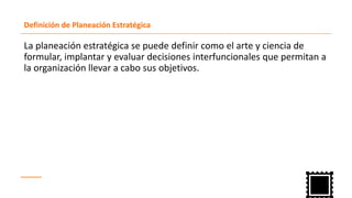 Definición de Planeación Estratégica
La planeación estratégica se puede definir como el arte y ciencia de
formular, implantar y evaluar decisiones interfuncionales que permitan a
la organización llevar a cabo sus objetivos.
 