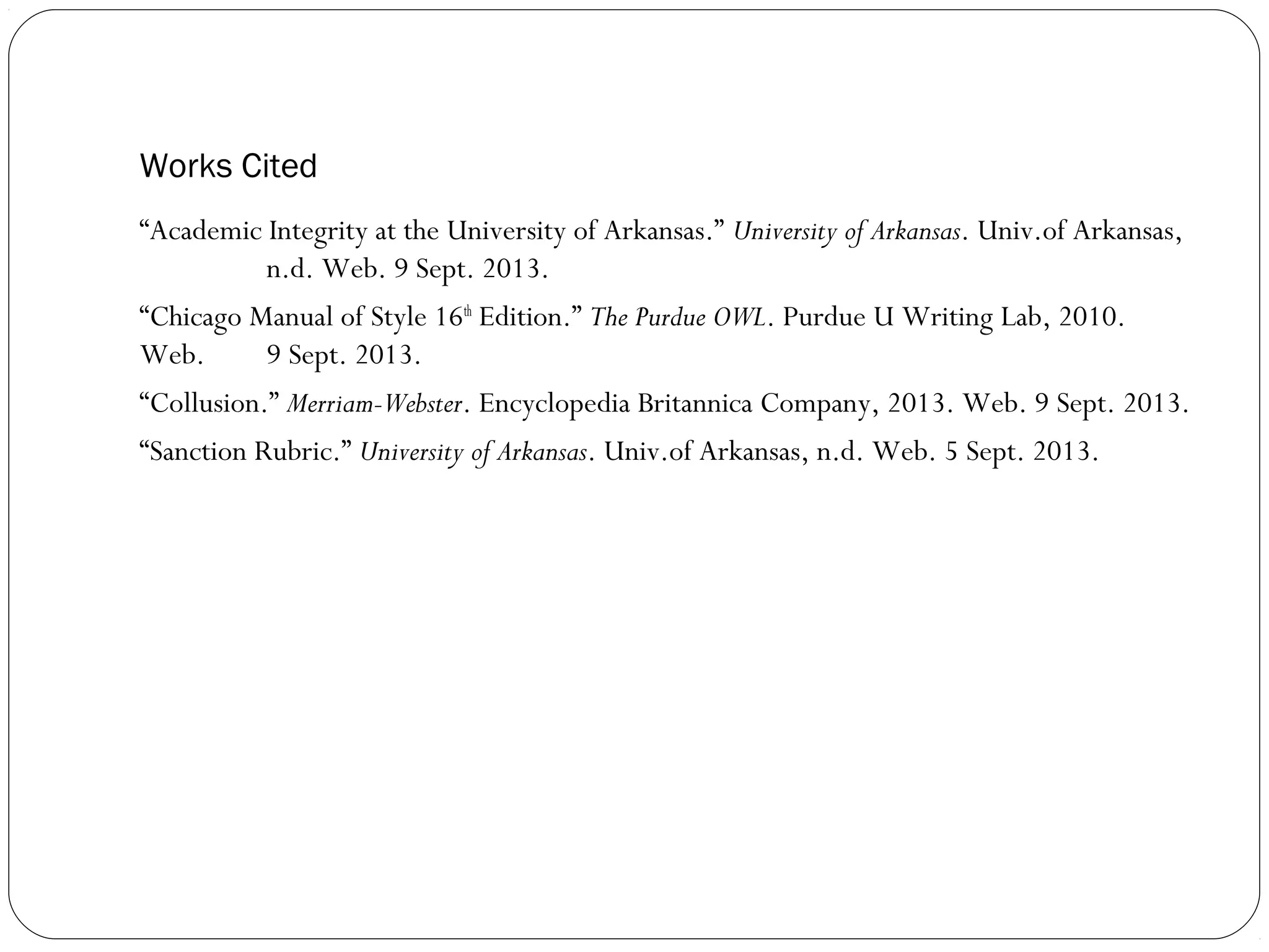 Works Cited
“Academic Integrity at the University of Arkansas.” University of Arkansas. Univ.of Arkansas,
n.d. Web. 9 Sept. 2013.
“Chicago Manual of Style 16th Edition.” The Purdue OWL. Purdue U Writing Lab, 2010.
Web.
9 Sept. 2013.
“Collusion.” Merriam-Webster. Encyclopedia Britannica Company, 2013. Web. 9 Sept. 2013.
“Sanction Rubric.” University of Arkansas. Univ.of Arkansas, n.d. Web. 5 Sept. 2013.

 