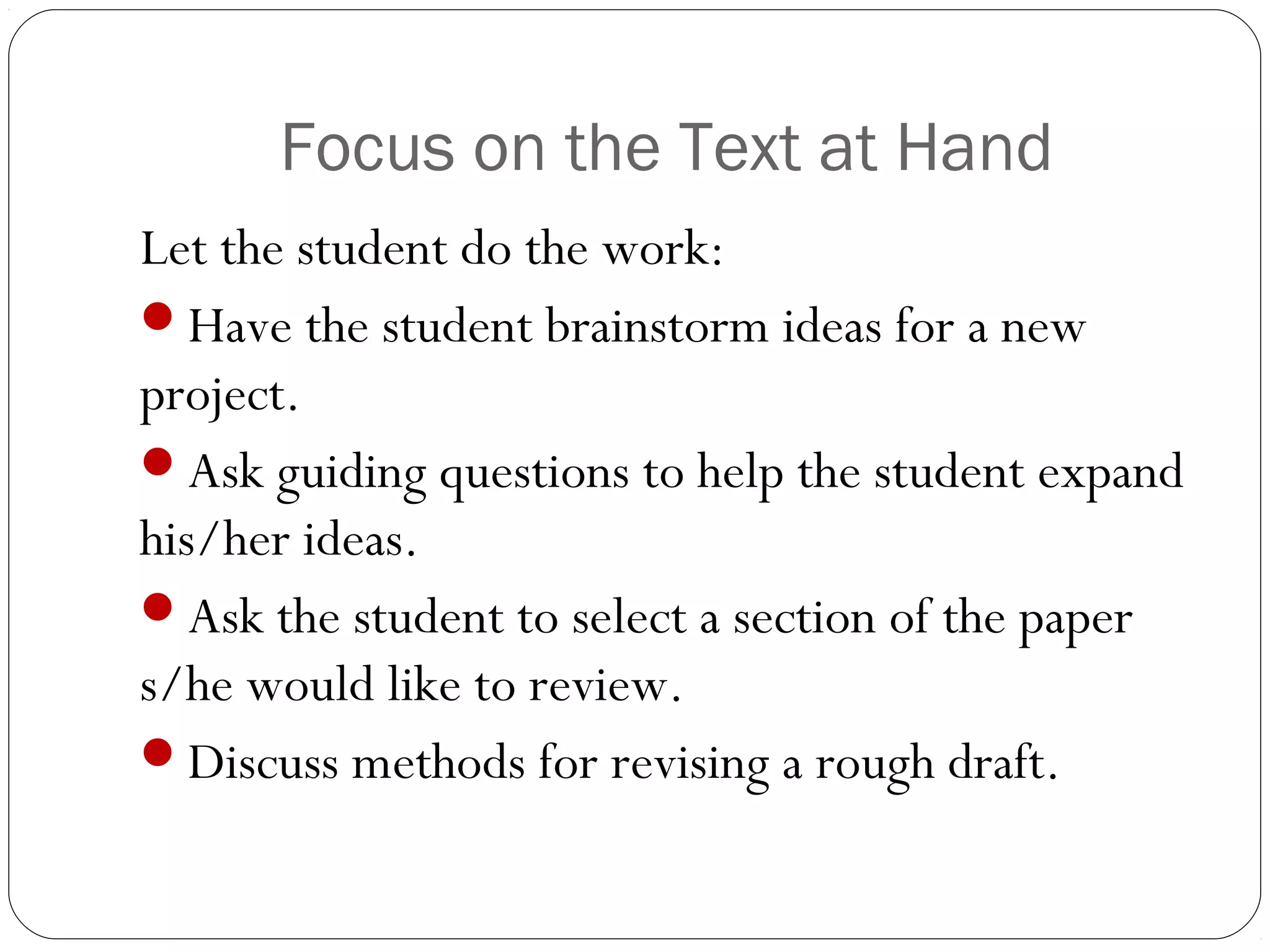 Focus on the Text at Hand
Let the student do the work:
Have the student brainstorm ideas for a new
project.
Ask guiding questions to help the student expand
his/her ideas.
Ask the student to select a section of the paper
s/he would like to review.
Discuss methods for revising a rough draft.

 