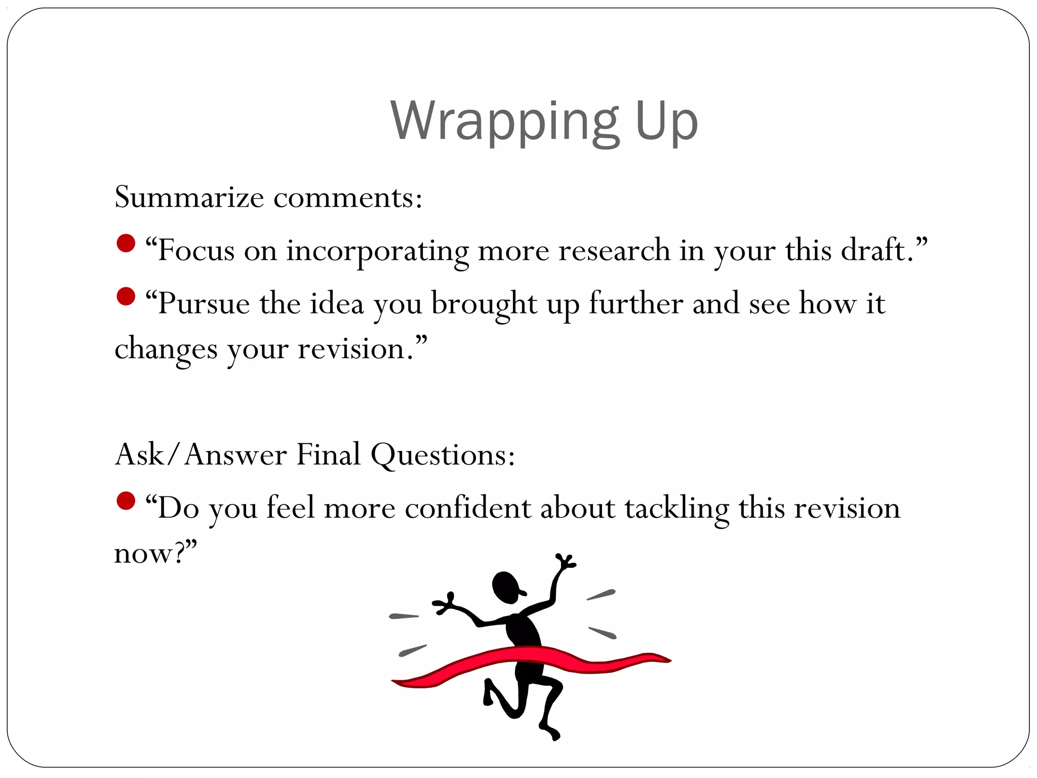 Wrapping Up
Summarize comments:
“Focus on incorporating more research in your this draft.”
“Pursue the idea you brought up further and see how it
changes your revision.”
Ask/Answer Final Questions:
“Do you feel more confident about tackling this revision
now?”

 